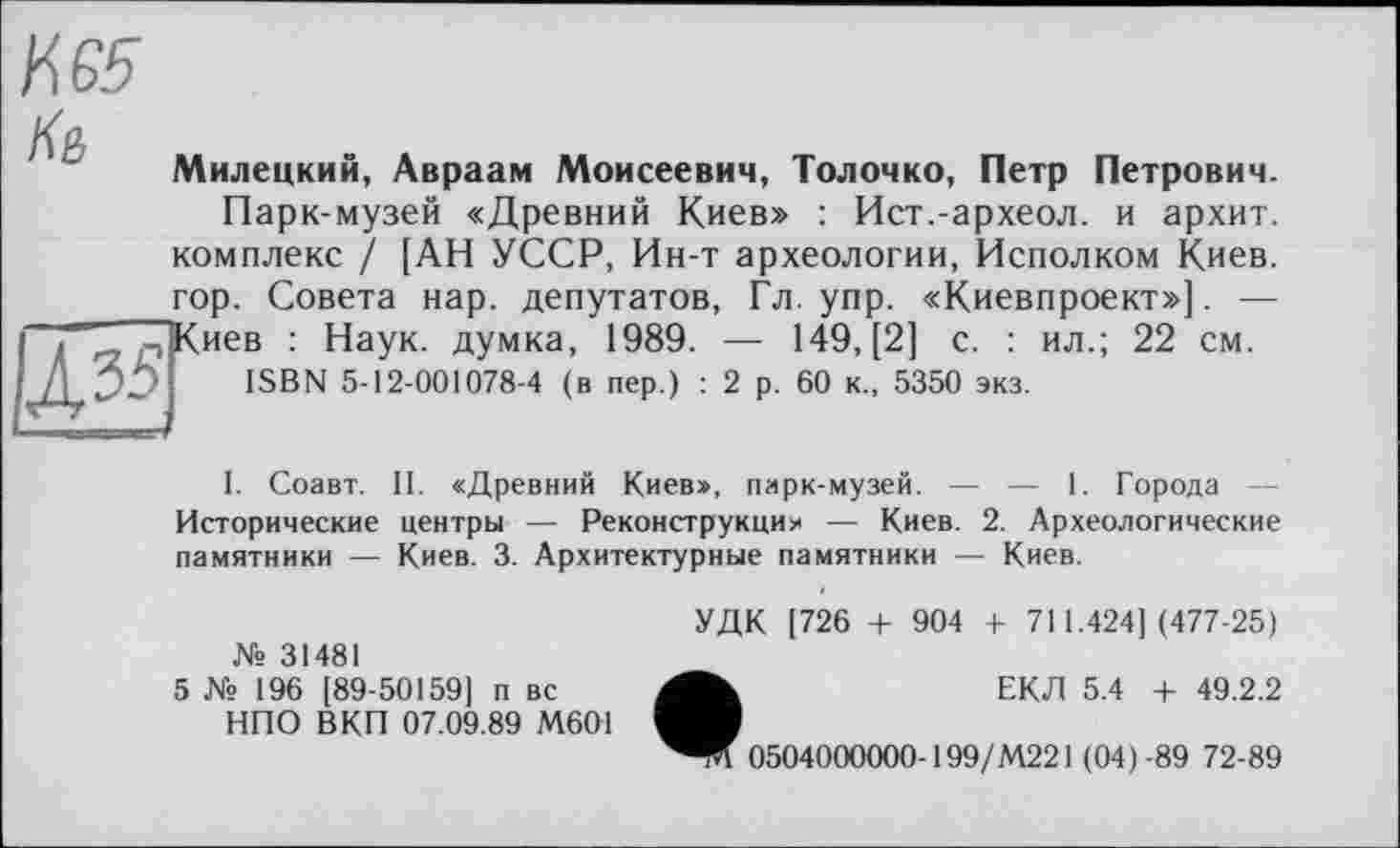 ﻿И 65
Милецкий, Авраам Моисеевич, Толочко, Петр Петрович.
Парк-музей «Древний Киев» : Ист.-археол. и архит. комплекс / [АН УССР, Ин-т археологии, Исполком Киев, гор. Совета нар. депутатов, Гл. упр. «Киевпроект»]. — і г -(Киев : Наук, думка, 1989. — 149, [2] с. : ил.; 22 см. / /1 351 ISBN 5-12-001078-4 (в пер.) : 2 р. 60 к., 5350 экз.
I. Соавт. П. «Древний Киев», парк-музей. — — 1. Города — Исторические центры — Реконструкция — Киев. 2. Археологические памятники — Киев. 3. Архитектурные памятники — Киев.
№ 31481
5 № 196 [89-50159] п вс НПО ВКП 07.09.89 М6О1
УДК [726 + 904 + 711.424] (477-25)
ЕКД 5.4 + 49.2.2
0504000000-199/M22I (04)-89 72-89